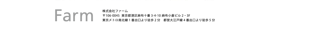 株式会社ファーム 〒106-0045　東京都港区麻布十番3-4-10　麻布小倉ビル2・3F 東京メトロ南北線 1番出口より徒歩2分　都営大江戸線 4番出口より徒歩5分