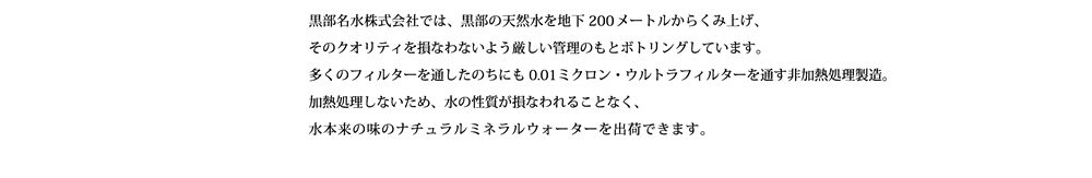 黒部名水株式会社では、黒部の天然水を地下200メートルからくみ上げ、そのクオリティを損なわないよう厳しい管理のもとボトリングしています。  多くのフィルターを通したのちにも0.01ミクロン・ウルトラフィルターを通す非加熱処理製造。加熱処理しないため、水の性質が損なわれることなく、水本来のナチュラルミネラルウォーターを出荷できます。  その恵まれた土地でナチュラルミネラルウォーターを製造しています。