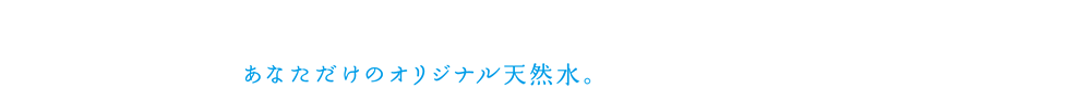 あなただけのオリジナル天然水。
