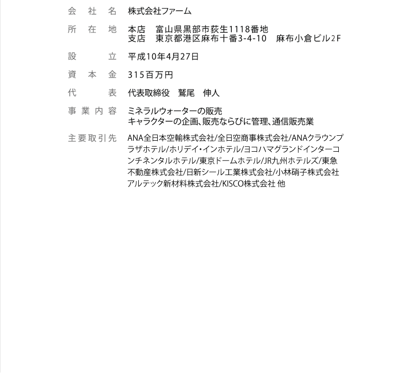 株式会社ファーム本店　富山県黒部市荻生1118番地支店　東京都港区麻布十番3-4-10　麻布小倉ビル2F平成10年4月27日315百万円代表取締役　鷲尾　伸人ミネラルウォーターの販売キャラクターの企画、販売ならびに管理、通信販売業ANA全日本空輸株式会社/全日空商事株式会社/ANAクラウンプラザホテル/ホリデイ・インホテル/ヨコハマグランドインターコンチネンタルホテル/東京ドームホテル/JR九州ホテルズ/東急不動産株式会社/日新シール工業株式会社/小林硝子株式会社アルテック新材料株式会社/KISCO株式会社 他