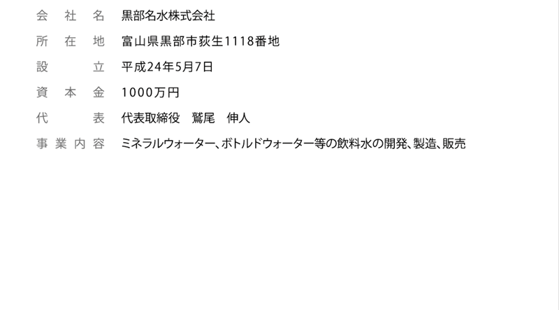 会社名：黒部名水株式会社 所在地：富山県黒部市荻生字大門1118-1 設立：平成24年5月7日 資本金：1000万円 代表取締役：鷲尾伸人 事業内容：ミネラルウォーター、ボトルドウォーター等の飲料水の開発、製造、販売